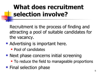 What does recruitment selection involve? Recruitment is the process of finding and attracting a pool of suitable candidates for the vacancy. Advertising is important here. Pool of candidates Next phase concerns initial screening To reduce the field to manageable proportions Final selection phase 