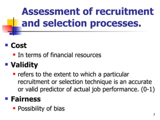 Assessment of recruitment and selection processes. Cost In terms of financial resources Validity  refers to the extent to which a particular recruitment or selection technique is an accurate or valid predictor of actual job performance. (0-1)  Fairness Possibility of bias 