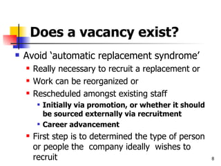 Does a vacancy exist? Avoid ‘automatic replacement syndrome’ Really necessary to recruit a replacement or  Work can be reorganized or Rescheduled amongst existing staff Initially via promotion, or whether it should be sourced externally via recruitment Career advancement First step is to determined the type of person or people the  company ideally  wishes to recruit 
