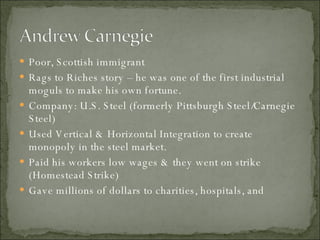 Poor, Scottish immigrant Rags to Riches story – he was one of the first industrial moguls to make his own fortune. Company: U.S. Steel (formerly Pittsburgh Steel/Carnegie Steel) Used Vertical & Horizontal Integration to create monopoly in the steel market. Paid his workers low wages & they went on strike (Homestead Strike) Gave millions of dollars to charities, hospitals, and