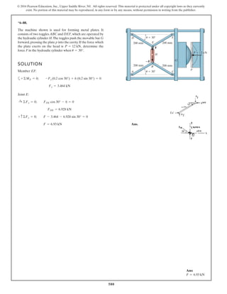 580
© 2016 Pearson Education, Inc., Upper Saddle River, NJ. All rights reserved. This material is protected under all copyright laws as they currently
exist. No portion of this material may be reproduced, in any form or by any means, without permission in writing from the publisher.
*6–88.
The machine shown is used for forming metal plates. It
consists of two toggles ABC and DEF, which are operated by
the hydraulic cylinder H.The toggles push the movable bar G
forward,pressing the plate p into the cavity.If the force which
the plate exerts on the head is determine the
force F in the hydraulic cylinder when u = 30°.
P = 12 kN,
200 mm
؊F
F
P ϭ 12 kN
H
F
C
G
A
D
E
B
p
200 mm
200 mm
200 mm
u ϭ 30Њ
u ϭ 30Њ
SOLUTION
Member EF:
a
Joint E:
Ans.F = 6.93 kN
+ c©Fy = 0; F - 3.464 - 6.928 sin 30° = 0
FDE = 6.928 kN
:+ ©Fx = 0; FDE cos 30° - 6 = 0
Fy = 3.464 kN
+©ME = 0; -Fy (0.2 cos 30°) + 6 (0.2 sin 30°) = 0
Ans:
F = 6.93 kN
 