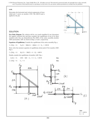 581
© 2016 Pearson Education, Inc., Upper Saddle River, NJ. All rights reserved. This material is protected under all copyright laws as they currently
exist. No portion of this material may be reproduced, in any form or by any means, without permission in writing from the publisher.
SOLUTION
Free Body Diagram. The solution will be very much simplified if one determines
the support reactions first and then considers the equilibrium of two of its three
members after they are dismembered. The FBDs of the entire assembly, member
DBF and member ABC are shown in Figs. a, b and c, respectively.
Equations of Equilibrium. Consider the equilibrium of the entire assembly, Fig. a,
a+ΣME = 0; NA(3) - 300(4.5) - 600(4) = 0 NA = 1250 N
Next, write the moment equation of equilibrium about point D for member DBF,
Fig. b.
a+ΣMD = 0; Bx(1.5) - 300(3) = 0 Bx = 600 N
Finally, consider the equilibrium of member ABC, Fig. c
S+ ΣFx = 0; 1250 - 600 - Cx = 0 Cx = 650 N Ans.
a+ΣMB = 0; Cy = 0 Ans.
6–89.
Determine the horizontal and vertical components of force
which pin C exerts on member CDE. The 600-N load is
applied to the pin.
Ans:
Cx = 650 N
Cy = 0
1.5 m
2 m 2 m
3 m
A
F
C
D
E
B
600 N
300 N
 