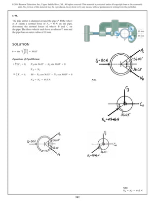 582
© 2016 Pearson Education, Inc., Upper Saddle River, NJ. All rights reserved. This material is protected under all copyright laws as they currently
exist. No portion of this material may be reproduced, in any form or by any means, without permission in writing from the publisher.
6–90.
The pipe cutter is clamped around the pipe P. If the wheel
at A exerts a normal force of on the pipe,
determine the normal forces of wheels B and C on
the pipe. The three wheels each have a radius of 7 mm and
the pipe has an outer radius of 10 mm.
FA = 80 N
10 mm
10 mm
P
C
B
A
SOLUTION
Equations of Equilibrium:
Ans.NB = NC = 49.5 N
:+ ©Fx = 0; 80 - NC cos 36.03° - NC cos 36.03° = 0
NB = NC
+ c©Fy = 0; NB sin 36.03° - NC sin 36.03° = 0
u = sin -1
a
10
17
b = 36.03°
Ans:
NB = NC = 49.5 N
 