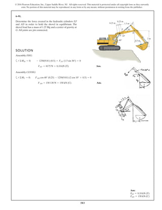 583
© 2016 Pearson Education, Inc., Upper Saddle River, NJ. All rights reserved. This material is protected under all copyright laws as they currently
exist. No portion of this material may be reproduced, in any form or by any means, without permission in writing from the publisher.
6–91.
Determine the force created in the hydraulic cylinders EF
and AD in order to hold the shovel in equilibrium. The
shovel load has a mass of 1.25 Mg and a center of gravity at
G.All joints are pin connected.
0.5 m
0.25 m
0.25 m
1.5 m
30Њ
10Њ
H
G
D
E
C
F
60Њ
2 m
A
SOLUTION
Assembly FHG:
a
Ans.
Assembly CEFHG:
a
Ans.FAD = 158 130 N = 158 kN (C)
+©MC = 0; FAD cos 40° (0.25) - 1250(9.81) (2 cos 10° + 0.5) = 0
FEF = 8175 N = 8.18 kN (T)
+©MH = 0; - 1250(9.81) (0.5) + FEF (1.5 sin 30°) = 0
Ans:
FEF = 8.18 kN (T)
FAD = 158 kN (C)
 