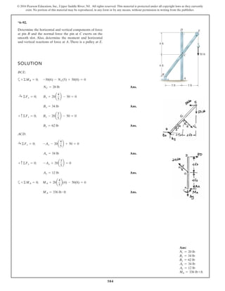 584
© 2016 Pearson Education, Inc., Upper Saddle River, NJ. All rights reserved. This material is protected under all copyright laws as they currently
exist. No portion of this material may be reproduced, in any form or by any means, without permission in writing from the publisher.
*6–92.
Determine the horizontal and vertical components of force
at pin B and the normal force the pin at C exerts on the
smooth slot. Also, determine the moment and horizontal
and vertical reactions of force at A. There is a pulley at E.
SOLUTION
BCE:
a
Ans.
Ans.
Ans.
ACD:
Ans.
Ans.
a
Ans.MA = 336 lb # ft
+©MA = 0; MA + 20a
4
5
b(4) - 50(8) = 0
Ay = 12 lb
+ c©Fy = 0; -Ay + 20a
3
5
b = 0
Ax = 34 lb
©Fx = 0; -Ax - 20a
4
5
b + 50 = 0
By = 62 lb
+ c©Fy = 0; By - 20a
3
5
b - 50 = 0
Bx = 34 lb
:+ ©Fx = 0; Bx + 20a
4
5
b - 50 = 0
NC = 20 lb
+©MB = 0; -50(6) - NC(5) + 50(8) = 0
3 ft3 ft
4 ft
4 ft
A
B
C
D E
50 ft
:+
Ans:
Nc = 20 lb
Bx = 34 lb
By = 62 lb
Ax = 34 lb
Ay = 12 lb
MA = 336 lb ~ ft
 