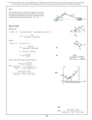 585
© 2016 Pearson Education, Inc., Upper Saddle River, NJ. All rights reserved. This material is protected under all copyright laws as they currently
exist. No portion of this material may be reproduced, in any form or by any means, without permission in writing from the publisher.
6–93.
The constant moment of is applied to the crank
shaft. Determine the compressive force P that is exerted on
the piston for equilibrium as a function of Plot the results
of P (ordinate) versus (abscissa) for 0° … u … 90°.u
u.
50 N # m
SOLUTION
Member AB:
a
Piston:
(1)
(2)
Select , solve for in Eq. (2), then P in Eq. (1).
Ans.=
250 22.252
- cos2
u
sin u cos u + 22.252
- cos2
u # cos u
P(u) =
250 cos csin-1
a
cos u
2.25
b d
sin u cos u
2.25
+ cos csin-1
a
cos u
2.25
b d # cos u
fu
f = sin-1
a
cos u
2.25
b
d = 0.2 cos u = 0.45 sin f
P =
250 cos f
(sin f sin u + cos f cos u)
:+ ©Fx = 0; FBC cos f-P = 0
FBC =
250
(sin f sin u + cos f cos u)
+©MA = 0; FBC sin f(0.2 sin u) + FBC cos f(0.2 cos f)-50 = 0
P
0.45 m
0.2 m
u
A
B
C
50 N и m
Ans:
P(u) =
250 22.252
- cos2
u
sin u cos u + 22.252
- cos2
u # cos u
 