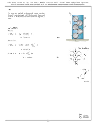 586
© 2016 Pearson Education, Inc., Upper Saddle River, NJ. All rights reserved. This material is protected under all copyright laws as they currently
exist. No portion of this material may be reproduced, in any form or by any means, without permission in writing from the publisher.
6–94.
Five coins are stacked in the smooth plastic container
shown. If each coin weighs 0.0235 lb, determine the normal
reactions of the bottom coin on the container at points A
and B.
SOLUTION
All coins:
Ans.
Bottom coin:
Ans.NA = 0.0705 lb
:+ ©Fx = 0; NA - 0.1175 a
3
5
b = 0
N = 0.1175 lb
+ c©Fy = 0; 0.1175 - 0.0235 - Na
4
5
b = 0
NB = 0.1175 lb
+ c ©Fy = 0; NB - 5 (0.0235) = 0
3
4
3
3
5
5
5
5
4
4
3
4
A
B
Ans:
NB = 0.1175 lb
NA = 0.0705 lb
 