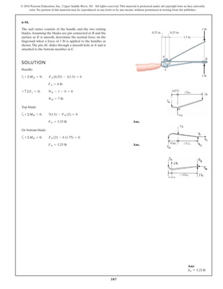587
© 2016 Pearson Education, Inc., Upper Saddle River, NJ. All rights reserved. This material is protected under all copyright laws as they currently
exist. No portion of this material may be reproduced, in any form or by any means, without permission in writing from the publisher.
6–95.
The nail cutter consists of the handle and the two cutting
blades.Assuming the blades are pin connected at B and the
surface at D is smooth, determine the normal force on the
fingernail when a force of 1 lb is applied to the handles as
shown.The pin AC slides through a smooth hole at A and is
attached to the bottom member at C.
SOLUTION
Handle:
a
Top blade:
a
Ans.
Or bottom blade:
a
Ans.FN = 5.25 lb
+©MB = 0; FN (2) - 6 (1.75) = 0
FN = 5.25 lb
+©MB = 0; 7(1.5) - FN (2) = 0
ND = 7 lb
+ c ©Fy = 0; ND - 1 - 6 = 0
FA = 6 lb
+©MD = 0; FA (0.25) - 1(1.5) = 0
1.5 in.
A
D
C
B
1 lb
1 lb
0.25 in.0.25 in.
Ans:
FN = 5.25 lb
 