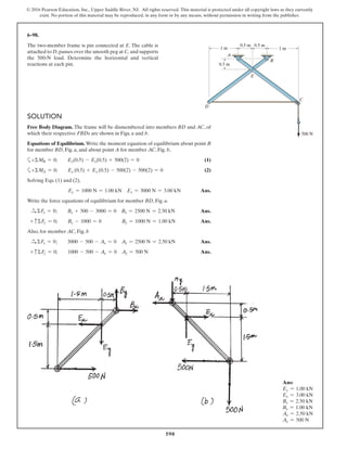 590
© 2016 Pearson Education, Inc., Upper Saddle River, NJ. All rights reserved. This material is protected under all copyright laws as they currently
exist. No portion of this material may be reproduced, in any form or by any means, without permission in writing from the publisher.
SOLUTION
Free Body Diagram. The frame will be dismembered into members BD and AC, of
which their respective FBDs are shown in Figs. a and b.
Equations of Equilibrium. Write the moment equation of equilibrium about point B
for member BD, Fig. a, and about point A for member AC, Fig. b,
a+ΣMB = 0; Ey(0.5) - Ex(0.5) + 500(2) = 0 (1)
a+ΣMA = 0; Ey (0.5) + Ex (0.5) - 500(2) - 500(2) = 0 (2)
Solving Eqs. (1) and (2),
Ey = 1000 N = 1.00 kN Ex = 3000 N = 3.00 kN Ans.
Write the force equations of equilibrium for member BD, Fig. a.
S+ ΣFx = 0; Bx + 500 - 3000 = 0 Bx = 2500 N = 2.50 kN Ans.
+ cΣFy = 0; By - 1000 = 0 By = 1000 N = 1.00 kN Ans.
Also, for member AC, Fig. b
S+ ΣFx = 0; 3000 - 500 - Ax = 0 Ax = 2500 N = 2.50 kN Ans.
+ cΣFy = 0; 1000 - 500 - Ay = 0 Ay = 500 N Ans.
6–98.
The two-member frame is pin connected at E. The cable is
attached to D,passes over the smooth peg at C, and supports
the 500-N load. Determine the horizontal and vertical
reactions at each pin. 0.5 m0.5 m
500 N500 N
1 m1 m 1 m1 m
0.5 m0.5 m 0.5 m0.5 m
AA
BB
CC
DD
EE
Ans:
Ey = 1.00 kN
Ex = 3.00 kN
Bx = 2.50 kN
By = 1.00 kN
Ax = 2.50 kN
Ay = 500 N
 