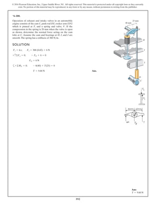 592
© 2016 Pearson Education, Inc., Upper Saddle River, NJ. All rights reserved. This material is protected under all copyright laws as they currently
exist. No portion of this material may be reproduced, in any form or by any means, without permission in writing from the publisher.
*6–100.
Operation of exhaust and intake valves in an automobile
engine consists of the cam C, push rod DE, rocker arm EFG
which is pinned at F, and a spring and valve, V. If the
compression in the spring is 20 mm when the valve is open
as shown, determine the normal force acting on the cam
lobe at C. Assume the cam and bearings at H, I, and J are
smooth.The spring has a stiffness of .300 N>m
SOLUTION
a
Ans.T = 9.60 N
+©MF = 0; - 6(40) + T(25) = 0
FG = 6 N
+ c©Fy = 0; - FG + 6 = 0
Fs = kx; Fs = 300 (0.02) = 6 N
25 mm
40 mm
E
F
G
H
I
J
V
D
C
Ans:
T = 9.60 N
 
