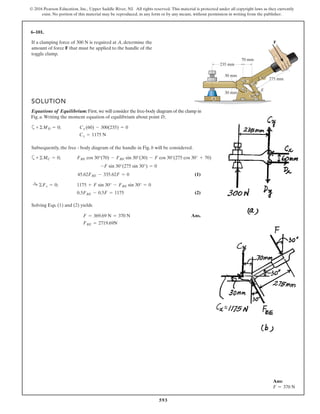 593
© 2016 Pearson Education, Inc., Upper Saddle River, NJ. All rights reserved. This material is protected under all copyright laws as they currently
exist. No portion of this material may be reproduced, in any form or by any means, without permission in writing from the publisher.
6–101.
If a clamping force of is required at A, determine the
amount of force F that must be applied to the handle of the
toggle clamp.
300 N
275 mm30
30
235 mm
30 mm
30 mm
70 mm
F
C
E
B
D
A
a
(1)
(2)
Solving Eqs. (1) and (2) yields
Ans.
FBE = 2719.69N
F = 369.69 N = 370 N
0.5FBE - 0.5F = 1175
:+ ©Fx = 0; 1175 + F sin 30° - FBE sin 30° = 0
45.62FBE - 335.62F = 0
-F sin 30°(275 sin 30°) = 0
+ ©MC = 0; FBE cos 30°(70) - FBE sin 30°(30) - F cos 30°(275 cos 30° + 70)
SOLUTION
Equations of Equilibrium:First, we will consider the free-body diagram of the clamp in
Fig. a.Writing the moment equation of equilibrium about point D,
a
Subsequently, the free - body diagram of the handle in Fig. b will be considered.
Cx = 1175 N
+ ©MD = 0; Cx (60) - 300(235) = 0
Ans:
F = 370 N
 