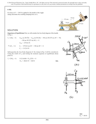 594
© 2016 Pearson Education, Inc., Upper Saddle River, NJ. All rights reserved. This material is protected under all copyright laws as they currently
exist. No portion of this material may be reproduced, in any form or by any means, without permission in writing from the publisher.
6–102.
If a force of is applied to the handle of the toggle
clamp, determine the resulting clamping force at A.
F = 350 N
275 mm30
30
235 mm
30 mm
30 mm
70 mm
F
C
E
B
D
A
SOLUTION
Equations of Equilibrium:First, we will consider the free-body diagram of the handle
in Fig. a.
a
Cx = 1112.41 N
:+ ©Fx = 0; Cx - 2574.81 sin 30° + 350 sin 30° = 0
FBE = 2574.81 N
-350 sin 30°(275 sin 30°) = 0
+©MC = 0; FBE cos 30°(70) - FBE sin 30°(30) - 350 cos 30°(275 cos 30° + 70)
Subsequently,, the free-body diagram of the clamp in Fig. b will be considered.
Using the result of Cx and writing the moment equation of equilibrium about
point D,
a
Ans.NA = 284.01 N = 284 N
+©MD = 0; 1112.41(60)-NA (235) = 0
Ans:
NA = 284 N
 