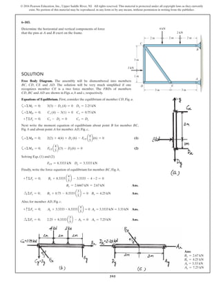 595
© 2016 Pearson Education, Inc., Upper Saddle River, NJ. All rights reserved. This material is protected under all copyright laws as they currently
exist. No portion of this material may be reproduced, in any form or by any means, without permission in writing from the publisher.
SOLUTION
Free Body Diagram. The assembly will be dismembered into members
BC, CD, CE and AD. The solution will be very much simplified if one
recognizes member CE is a two force member. The FBDs of members
CD, BC and AD are shown in Figs. a, b and c, respectively.
Equations of Equilibrium. First, consider the equilibrium of member CD, Fig. a.
a+ΣMC = 0; 3(3) - Dx (4) = 0 Dx = 2.25 kN
a+ΣMD = 0; Cx (4) - 3(1) = 0 Cx = 0.75 kN
+ cΣFy = 0; Cy - Dy = 0 Cy = Dy
Next write the moment equation of equilibrium about point B for member BC,
Fig. b and about point A for member AD, Fig. c,
a+ΣMB = 0; 2(2) + 4(4) + Dy (6) - FCE a
4
5
b(6) = 0 (1)
a+ΣMA = 0; FCE a
4
5
b(3) - Dy(6) = 0 (2)
Solving Eqs. (1) and (2)
FCE = 8.3333 kN Dy = 3.3333 kN
Finally, write the force equation of equilibrium for member BC, Fig. b,
+ cΣFy = 0; By + 8.3333 a
4
5
b - 3.3333 - 4 -2 = 0
By = 2.6667 kN = 2.67 kN Ans.
S+ ΣFx = 0; Bx + 0.75 - 8.3333 a
3
5
b = 0 Bx = 4.25 kN Ans.
Also, for member AD, Fig. c.
+ cΣFy = 0; Ay + 3.3333 - 8.3333 a
4
5
b = 0 Ay = 3.3333 kN = 3.33 kN Ans.
S+ ΣFx = 0; 2.25 + 8.3333 a
3
5
b - Ax = 0 Ax = 7.25 kN Ans.
6–103.
Determine the horizontal and vertical components of force
that the pins at A and B exert on the frame.
Ans:
By = 2.67 kN
Bx = 4.25 kN
Ay = 3.33 kN
Ax = 7.25 kN
2 m
1 m
3 m3 m
2 m 2 m
3 m
2 kN
3 kN
4 kN
D E
C
A
B
 