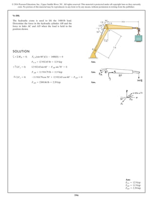 596
© 2016 Pearson Education, Inc., Upper Saddle River, NJ. All rights reserved. This material is protected under all copyright laws as they currently
exist. No portion of this material may be reproduced, in any form or by any means, without permission in writing from the publisher.
*6–104.
The hydraulic crane is used to lift the 1400-lb load.
Determine the force in the hydraulic cylinder AB and the
force in links AC and AD when the load is held in the
position shown.
8 ft
30
120
70
1 ft
1 ft
1 ft
B
A
D
C
7 ft
SOLUTION
a
Ans.
Ans.
Ans.FAD = 2389.86 lb = 2.39 kip
:+ ©Fx = 0; -11 918.79cos 70° + 12 932.65 cos 60° - FAD = 0
FAB = 11 918.79 lb = 11.9 kip
+ c©Fy = 0; 12 932.65sin 60° - FAB sin 70° = 0
FCA = 12 932.65 lb = 12.9 kip
+©MD = 0; FCA(sin 60°)(1) - 1400(8) = 0
Ans:
FCA = 12.9 kip
FAB = 11.9 kip
FAD = 2.39 kip
 