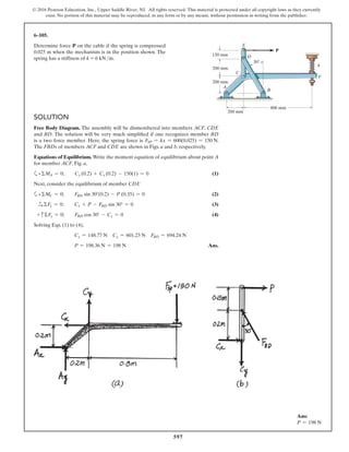 597
© 2016 Pearson Education, Inc., Upper Saddle River, NJ. All rights reserved. This material is protected under all copyright laws as they currently
exist. No portion of this material may be reproduced, in any form or by any means, without permission in writing from the publisher.
SOLUTION
Free Body Diagram. The assembly will be dismembered into members ACF, CDE
and BD. The solution will be very much simplified if one recognizes member BD
is a two force member. Here, the spring force is FSP = kx = 600(0.025) = 150 N.
The FBDs of members ACF and CDE are shown in Figs. a and b, respectively.
Equations of Equilibrium. Write the moment equation of equilibrium about point A
for member ACF, Fig. a,
a+ΣMA = 0; Cy (0.2) + Cx (0.2) - 150(1) = 0 (1)
Next, consider the equilibrium of member CDE
a+ΣMC = 0; FBD sin 30°(0.2) - P (0.35) = 0 (2)
S+ ΣFx = 0; Cx + P - FBD sin 30° = 0 (3)
+ cΣFy = 0; FBD cos 30° - Cy = 0 (4)
Solving Eqs. (1) to (4),
Cx = 148.77 N Cy = 601.23 N FBD = 694.24 N
P = 198.36 N = 198 N Ans.
6–105.
Determine force P on the cable if the spring is compressed
0.025 m when the mechanism is in the position shown. The
spring has a stiffness of k = 6 kN>m.
P
150 mm
200 mm
200 mm
200 mm
800 mm
A
C
D
E
B
F
30Њ
k
Ans:
P = 198 N
 