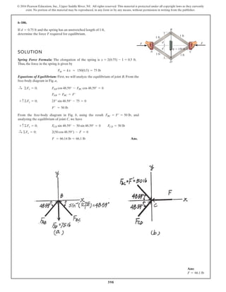 598
© 2016 Pearson Education, Inc., Upper Saddle River, NJ. All rights reserved. This material is protected under all copyright laws as they currently
exist. No portion of this material may be reproduced, in any form or by any means, without permission in writing from the publisher.
6–106.
If and the spring has an unstretched length of 1 ft,
determine the force F required for equilibrium.
SOLUTION
Spring Force Formula: The elongation of the spring is x = 2(0.75) - 1 = 0.5 ft.
Thus, the force in the spring is given by
Equations of Equilibrium: First, we will analyze the equilibrium of joint B. From the
free-body diagram in Fig. a,
From the free-body diagram in Fig. b, using the result , and
analyzing the equilibrium of joint C, we have
Ans.F = 66.14 lb = 66.1 lb
2(50 cos 48.59°) - F = 0©Fx = 0;:
+
FCD sin 48.59° - 50 sin 48.59° = 0 FCD = 50 lb+ c ©Fy = 0;
FBC = F¿ = 50 lb
F¿ = 50 lb
2F¿ sin 48.59° - 75 = 0+ c ©Fy = 0;
FAB = FBC = F¿
FAB cos 48.59° - FBC cos 48.59° = 0©Fx = 0;:
+
Fsp = kx = 150(0.5) = 75 lb
d = 0.75 ft
d
d
A C
B
D
1 ft
1 ft
1 ft
1 ft
k 150 lb/ft
F F
Ans:
F = 66.1 lb
 