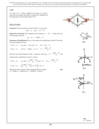 599
© 2016 Pearson Education, Inc., Upper Saddle River, NJ. All rights reserved. This material is protected under all copyright laws as they currently
exist. No portion of this material may be reproduced, in any form or by any means, without permission in writing from the publisher.
6–107.
If a force of is applied to the pads at A and C,
determine the smallest dimension d required for equilibrium if
the spring has an unstretched length of 1 ft.
SOLUTION
Geometry: From the geometry shown in Fig. a, we can write
Spring Force Formula: The elongation of the spring is . Thus, the force
in the spring is given by
Equations of Equilibrium: First, we will analyze the equilibrium of joint B. From the
free-body diagram in Fig. b,
From the free-body diagram in Fig. c, using the result FBC = , and
analyzing the equilibrium of joint C, we have
Solving the above equation using a graphing utility,we obtain Ans.
or d = 0.9334 ft = 0.933 ft0.6381 ft = 0.638 ftd =
2c a
150d - 75
d
b a 11-d2b d -50 = 0©Fx = 0;:
+
FCD =
150d - 75
d
FCD sin u - a
150d - 75
d
b sin u = 0+ c©Fy = 0;
F¿ =
150d - 75
d
F¿ =
150d - 75
d
2F¿(d) - 150(2d - 1) = 0+ c©Fy = 0;
FAB cos u - FBC cos u = 0 FAB = FBC = F¿©Fx = 0;:
+
Fsp = kx = 150(2d - 1)
x = 2d - 1
sin u = d cos u = 21 - d2
F = 50 lb
d
d
A C
B
D
1 ft
1 ft
1 ft
1 ft
k 150 lb/ft
F F
Ans:
d = 0.638 ft
 