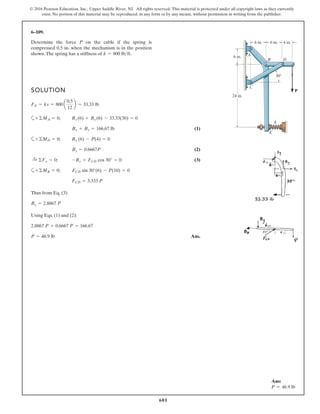 601
© 2016 Pearson Education, Inc., Upper Saddle River, NJ. All rights reserved. This material is protected under all copyright laws as they currently
exist. No portion of this material may be reproduced, in any form or by any means, without permission in writing from the publisher.
6–109.
Determine the force P on the cable if the spring is
compressed 0.5 in. when the mechanism is in the position
shown.The spring has a stiffness of k = 800 lb>ft.
SOLUTION
a
(1)
a
(2)
(3)
a
Thus from Eq. (3)
Using Eqs. (1) and (2):
Ans.P = 46.9 lb
2.8867 P + 0.6667 P = 166.67
Bx = 2.8867 P
FCD = 3.333 P
+©MB = 0; FCD sin 30°(6) - P(10) = 0
:+ ©Fx = 0; -Bx + FCD cos 30° = 0
By = 0.6667P
+©MD = 0; By (6) - P(4) = 0
Bx + By = 166.67 lb
+©MA = 0; Bx (6) + By (6) - 33.33(30) = 0
FE = ks = 800 a
0.5
12
b = 33.33 lb
P
6 in.
24 in.
6 in. 6 in. 4 in.
A
C
D
E
B
30Њ
k
Ans:
P = 46.9 lb
 
