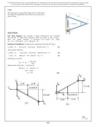 602
© 2016 Pearson Education, Inc., Upper Saddle River, NJ. All rights reserved. This material is protected under all copyright laws as they currently
exist. No portion of this material may be reproduced, in any form or by any means, without permission in writing from the publisher.
SOLUTION
Free Body Diagram. The assembly is being dismembered into members
AB and BC of which their respective FBD are shown in Fig. b and a.
Here, the spring stretches x = 2(2 sin u) - 0.3 = 4 sin u - 0.3. Thus,
FSP = kx = 150 (4 sin u - 0.3) = 600 sin u - 45.
Equations of Equilibrium. Considered the equilibrium of member BC, Fig. a,
a+ΣMC = 0; By (2 cos u) - Bx (2 sin u) - 20(9.81) cos u = 0 (1)
Also, member AB, Fig. b
a+ΣMA = 0; -By(2 cos u) - Bx(2 sin u) - 20(9.81) cos u = 0 (2)
+ cΣFy = 0; (600 sin u - 45) -20(9.81) - By = 0 (3)
Solving Eq. (1) and (2)
By = 0 Bx = -
9.81 cos u
sin u
Substitute the result of By = 0 into Eq. (3)
600 sin u - 45 - 20(9.81) = 0
sin u = 0.402
u = 23.7° Ans.
6–110.
The spring has an unstretched length of 0.3 m. Determine
the angle u for equilibrium if the uniform bars each have a
mass of 20 kg.
Ans:
u = 23.7°
2 m
k ϭ 150 N/m
A
B
C
u
u
 