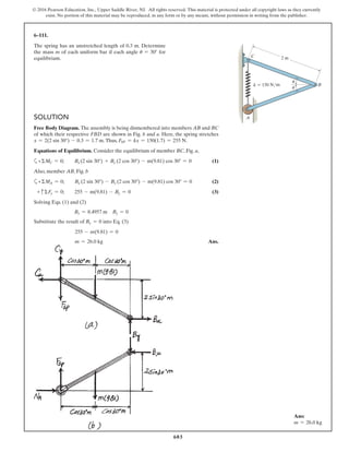 603
© 2016 Pearson Education, Inc., Upper Saddle River, NJ. All rights reserved. This material is protected under all copyright laws as they currently
exist. No portion of this material may be reproduced, in any form or by any means, without permission in writing from the publisher.
SOLUTION
Free Body Diagram. The assembly is being dismembered into members AB and BC
of which their respective FBD are shown in Fig. b and a. Here, the spring stretches
x = 2(2 sin 30°) - 0.3 = 1.7 m.Thus, FSP = kx = 150(1.7) = 255 N.
Equations of Equilibrium. Consider the equilibrium of member BC, Fig. a,
a+ΣMC = 0; Bx (2 sin 30°) + By (2 cos 30°) - m(9.81) cos 30° = 0 (1)
Also, member AB, Fig. b
a+ΣMA = 0; Bx (2 sin 30°) - By (2 cos 30°) - m(9.81) cos 30° = 0 (2)
+ cΣFy = 0; 255 - m(9.81) - By = 0 (3)
Solving Eqs. (1) and (2)
Bx = 8.4957 m By = 0
Substitute the result of By = 0 into Eq. (3)
255 - m(9.81) = 0
m = 26.0 kg Ans.
6–111.
The spring has an unstretched length of 0.3 m. Determine
the mass m of each uniform bar if each angle u = 30° for
equilibrium. 2 m
k ϭ 150 N/m
A
B
C
u
u
Ans:
m = 26.0 kg
 