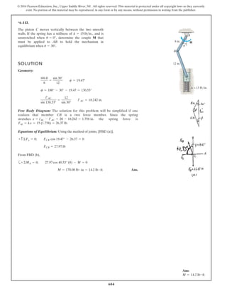 604
© 2016 Pearson Education, Inc., Upper Saddle River, NJ. All rights reserved. This material is protected under all copyright laws as they currently
exist. No portion of this material may be reproduced, in any form or by any means, without permission in writing from the publisher.
*6–112.
The piston C moves vertically between the two smooth
walls. If the spring has a stiffness of and is
unstretched when determine the couple M that
must be applied to AB to hold the mechanism in
equilibrium when u = 30°.
u = 0°,
k = 15 lb>in.,
SOLUTION
Geometry:
Free Body Diagram: The solution for this problem will be simplified if one
realizes that member CB is a two force member. Since the spring
. the spring force is
.
Equations of Equilibrium: Using the method of joints, [FBD (a)],
From FBD (b),
Ans.M = 170.08 lb # in = 14.2 lb # ft
a+©MA = 0; 27.97cos 40.53° (8) - M = 0
FCB = 27.97 lb
+ c©Fy = 0; FCB cos 19.47° - 26.37 = 0
Fsp = kx = 15 (1.758) = 26.37 lb
stretches x = lAC - l¿AC = 20 - 18.242 = 1.758 in
l¿AC
sin 130.53°
=
12
sin 30°
l¿AC = 18.242 in.
f = 180° - 30° - 19.47 = 130.53°
sin c
8
=
sin 30°
12
c = 19.47°
A
M
u
B
8 in.
12 in.
C
k = 15 lb/in.
Ans:
M = 14.2 lb # ft
 