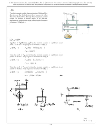 605
© 2016 Pearson Education, Inc., Upper Saddle River, NJ. All rights reserved. This material is protected under all copyright laws as they currently
exist. No portion of this material may be reproduced, in any form or by any means, without permission in writing from the publisher.
6–113.
The platform scale consists of a combination of third and first
class levers so that the load on one lever becomes the effort
that moves the next lever.Through this arrangement, a small
weight can balance a massive object. If ,
determine the required mass of the counterweight S required
to balance a 90-kg load, L.
x = 450 mm
SOLUTION
Equations of Equilibrium: Applying the moment equation of equilibrium about
point A to the free - body diagram of member AB in Fig. a,
a
Using the result of FBG and writing the moment equation of equilibrium about
point F on the free - body diagram of member EFG in Fig. b,
a
Using the result of FED and writing the moment equation of equilibrium about
point C on the free - body diagram of member CDI in Fig. c,
a
Ans.mS = 1.705 kg = 1.71 kg
+©MC = 0; 158.922(100) - mS(9.81)(950) = 0
FED = 158.922 N
+©MF = 0; FED (250) - 264.87(150) = 0
FBG = 264.87 N
+©MA = 0; FBG (500) - 90(9.81)(150) = 0
350 mm
150 mm
150 mm100 mm
250 mm
B
A
C D
E F
H
G
x
L
S
Ans:
mS = 1.71 kg
 