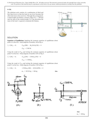 606
© 2016 Pearson Education, Inc., Upper Saddle River, NJ. All rights reserved. This material is protected under all copyright laws as they currently
exist. No portion of this material may be reproduced, in any form or by any means, without permission in writing from the publisher.
6–114.
SOLUTION
Equations of Equilibrium: Applying the moment equation of equilibrium about
point A to the free - body diagram of member AB in Fig. a,
a
Using the result of and writing the moment equation of equilibrium about
point F on the free - body diagram of member EFG in Fig. b,
a
Using the result of and writing the moment equation of equilibrium about
point C on the free - body diagram of member CDI in Fig. c,
a
Ans.mL = 105.56 kg = 106 kg
+©MC = 0; 1.7658mL(100) - 2(9.81)(950) = 0
FED
FED = 1.7658mL
+©MF = 0; FED (250) - 2.943mL(150) = 0
FBG
FBG = 2.943 lb
+©MA = 0; FBG (500) - ML(9.81)(150) = 0
The platform scale consists of a combination of third and
first class levers so that the load on one lever becomes the
effort that moves the next lever.Through this arrangement,
a small weight can balance a massive object. If
and, the mass of the counterweight S is 2 kg, determine the
mass of the load L required to maintain the balance.
x = 450 mm
350 mm
150 mm
150 mm100 mm
250 mm
B
A
C D
E F
H
G
x
L
S
Ans:
mL = 106 kg
 