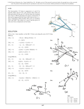 607
© 2016 Pearson Education, Inc., Upper Saddle River, NJ. All rights reserved. This material is protected under all copyright laws as they currently
exist. No portion of this material may be reproduced, in any form or by any means, without permission in writing from the publisher.
6–115.
The four-member “A” frame is supported at A and E by
smooth collars and at G by a pin. All the other joints are
ball-and-sockets. If the pin at G will fail when the resultant
force there is 800 N, determine the largest vertical force P
that can be supported by the frame.Also, what are the x, y, z
force components which member BD exerts on members
EDC and ABC? The collars at A and E and the pin at G
only exert force components on the frame.
x
y
C
D
B
F
G
E
A
P Pk
z
300 mm
300 mm
600 mm
600 mm
600 mm
SOLUTION
GF is a two - force member, so the 800 - N force acts along the axis of GF. Using
FBD (a),
Ans.
Using FBD (b),
Ans.
Ans.
Using FBD (c),
Ans.Bx = Dx = 42.5 N
©Mz = 0; -By (0.6) + 283(0.15) - 283(0.3) = 0
©Fx = 0; -Bx + Dx = 0
Bz = Dz = 283 N
©My = 0; -Dz (0.3) + Bz (0.3) = 0
©Fz = 0; -Bz - Dz + 800 cos 45° = 0
By = Dy = 283 N
©Mz = 0; Dy(0.3) - By (0.3) = 0
©Fy = 0; -By - Dy + 800 sin 45° = 0
Az = Ez = 118 N
©My = 0; Az(0.3)-Ez (0.3) = 0
©Mx = 0; Az (0.6) + Ez (0.6)-283((0.6) = 0
Ay = Ey = 283 N
©Fy = 0; -Ay - Ey + 800 sin 45° = 0
©Mz = 0; -Ay (0.3) + Ey (0.3) = 0
P = 283 N
©Mx = 0; -P(1.2) + 800 sin 45°(0.6) = 0
Ans:
P = 283 N
Bx = Dx = 42.5 N
By = Dy = 283 N
Bz = Dz = 283 N
 
