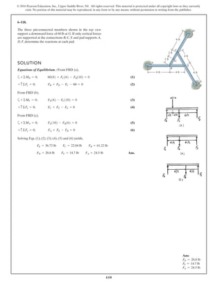 610
© 2016 Pearson Education, Inc., Upper Saddle River, NJ. All rights reserved. This material is protected under all copyright laws as they currently
exist. No portion of this material may be reproduced, in any form or by any means, without permission in writing from the publisher.
6–118.
SOLUTION
Equations of Equilibrium : From FBD (a),
a (1)
(2)
From FBD (b),
a (3)
(4)
From FBD (c),
a (5)
(6)
Solving Eqs. (1), (2), (3), (4), (5) and (6) yields,
Ans.FD = 20.8 lb FF = 14.7 lb FA = 24.5 lb
FE = 36.73 lb FC = 22.04 lb FB = 61.22 lb
FA + FE - FB = 0+ c©Fy = 0;
FE1102 - FB162 = 0+©MA = 0;
FC + FF - FE = 0+ c©Fy = 0;
FE162 - FC1102 = 0+©MF = 0;
FB + FD - FC - 60 = 0+ c©Fy = 0;
60182 + FC162 - FB1102 = 0+©MD = 0;
The three pin-connected members shown in the top view
support a downward force of 60 lb at G.If only vertical forces
are supported at the connections B, C, E and pad supports A,
D, F, determine the reactions at each pad.
D
B
E
G
F
A
C
6 ft 6 ft
6 ft
2 ft
2 ft
4 ft
4 ft
Ans:
FD = 20.8 lb
FF = 14.7 lb
FA = 24.5 lb
 