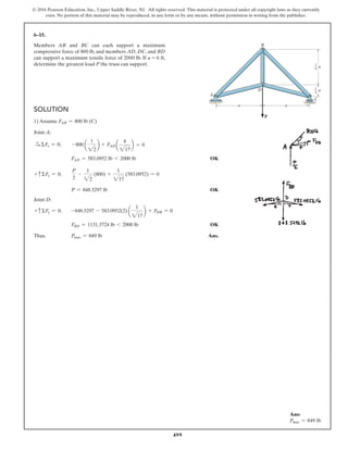 499
© 2016 Pearson Education, Inc., Upper Saddle River, NJ. All rights reserved. This material is protected under all copyright laws as they currently
exist. No portion of this material may be reproduced, in any form or by any means, without permission in writing from the publisher.
6–15.
Members AB and BC can each support a maximum
compressive force of 800 lb, and members AD, DC, and BD
can support a maximum tensile force of 2000 lb. If a = 6 ft,
determine the greatest load P the truss can support.
Ans:
Pmax = 849 lb
B
D
A
C
a a
a
a
3—
4
1
—
4
SOLUTION
1) Assume FAB = 800 lb (C)
Joint A:
S+ ΣFx = 0; -800 a
1
22
b + FAD a
4
217
b = 0
FAD = 583.0952 lb 6 2000 lb OK
+ cΣFy = 0;
P
2
-
1
22
(800) +
1
217
(583.0952) = 0
P = 848.5297 lb OK
Joint D:
+ cΣFy = 0; -848.5297 - 583.0952(2) a
1
217
b + FDB = 0
FBD = 1131.3724 lb 6 2000 lb OK
Thus, Pmax = 849 lb Ans.
 