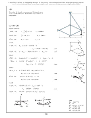 511
© 2016 Pearson Education, Inc., Upper Saddle River, NJ. All rights reserved. This material is protected under all copyright laws as they currently
exist. No portion of this material may be reproduced, in any form or by any means, without permission in writing from the publisher.
6–23.
Determine the force in each member of the truss in terms
of the load P and state if the members are in tension or
compression.
SOLUTION
Support reactions:
a
Joint E:
Ans.
Ans.
Joint A:
Ans.
Joint D:
Ans.
Ans.
Joint B:
Ans.
+ c ©Fy = 0; 0.3333P - 2(0.3727 sin 26.57°) = 0 (Check)
FBC = 0.3727P = 0.373P (C)
:+ ©Fx = 0; 0.3727Pcos 26.57° - FBC cos 26.57° = 0
FDB = 0.3333P = 0.333P (T)
+ c ©Fy = 0; 2(0.3727P sin 26.57°) - FDB = 0
FDC = 0.3727P = 0.373P (C)
:+ ©Fx = 0; 0.3727P cos 26.57° - FDC cos 26.57° = 0
FAB = FAD = F = 0.373P (C)
:+ ©Fx = 0; 0.6667P - 2F cos 26.57° = 0 F = 0.3727P
+ c ©Fy = 0; FAB sin 26.57° - FAD sin 26.57° = 0 FAB = FAD = F
+ c©Fy = 0; P - FED - 1.202P cos 33.69° = 0 FED = 0
FEC = 1.202P = 1.20P (T)
:+ ©Fx = 0; FEC sin 33.69° - 0.6667P = 0
+ c©Fy = 0; Ey - P = 0 Ey = P
:+ ©Fx = 0;
2
3
P - Ex = 0 Ex = 0.6667P
+©ME = 0; Axa
3
2
db -Pd = 0 Ax = 0.6667P
d
A C
B
D
E
d
P
d
d/2
d/2
Ans:
FEC = 1.20P (T)
FED = 0
FAB = FAD = 0.373P (C)
FDC = 0.373P (C)
FDB = 0.333P (T)
FBC = 0.373P (C)
 