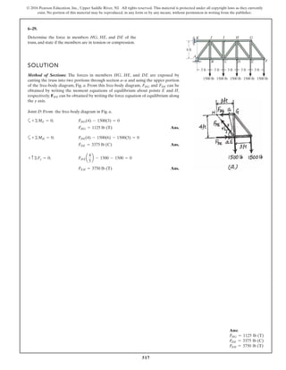 517
© 2016 Pearson Education, Inc., Upper Saddle River, NJ. All rights reserved. This material is protected under all copyright laws as they currently
exist. No portion of this material may be reproduced, in any form or by any means, without permission in writing from the publisher.
6–29.
Determine the force in members HG, HE, and DE of the
truss, and state if the members are in tension or compression.
SOLUTION
Method of Sections: The forces in members HG, HE, and DE are exposed by
cutting the truss into two portions through section a–a and using the upper portion
of the free-body diagram, Fig. a. From this free-body diagram, and can be
obtained by writing the moment equations of equilibrium about points E and H,
respectively. can be obtained by writing the force equation of equilibrium along
the y axis.
Joint D: From the free-body diagram in Fig. a,
a
Ans.
a
Ans.
Ans.FEH = 3750 lb (T)
FHEa
4
5
b - 1500 - 1500 = 0+ c©Fy = 0;
FDE = 3375 lb (C)
FDE(4) - 1500(6) - 1500(3) = 0+©MH = 0;
FHG = 1125 lb (T)
FHG(4) - 1500(3) = 0+©ME = 0;
FHE
FDEFHG
A
B C D E F
GHIJK
4 ft
3 ft 3 ft3 ft3 ft3 ft
1500 lb1500 lb1500 lb1500 lb1500 lb
Ans:
FHG = 1125 lb (T)
FDE = 3375 lb (C)
FEH = 3750 lb (T)
 