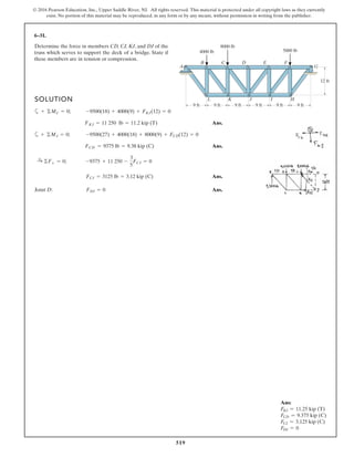 519
© 2016 Pearson Education, Inc., Upper Saddle River, NJ. All rights reserved. This material is protected under all copyright laws as they currently
exist. No portion of this material may be reproduced, in any form or by any means, without permission in writing from the publisher.
6–31.
Determine the force in members CD,CJ,KJ, and DJof the
truss which serves to support the deck of a bridge. State if
these members are in tension or compression.
SOLUTION
a
Ans.
a
Ans.
Ans.
Joint D: Ans.FDJ = 0
FCJ = 3125 lb = 3.12 kip (C)
:+ ©Fx = 0; -9375 + 11 250 -
3
5
FCJ = 0
FCD = 9375 lb = 9.38 kip (C)
+ ©MJ = 0; -9500(27) + 4000(18) + 8000(9) + FCD(12) = 0
FKJ = 11 250 lb = 11.2 kip (T)
+ ©MC = 0; -9500(18) + 4000(9) + FKJ(12) = 0
A G
HIJKL
FEDCB
4000 lb
8000 lb
5000 lb
9 ft 9 ft 9 ft 9 ft 9 ft 9 ft
12 ft
Ans:
FKJ = 11.25 kip (T)
FCD = 9.375 kip (C)
FCJ = 3.125 kip (C)
FDJ = 0
 
