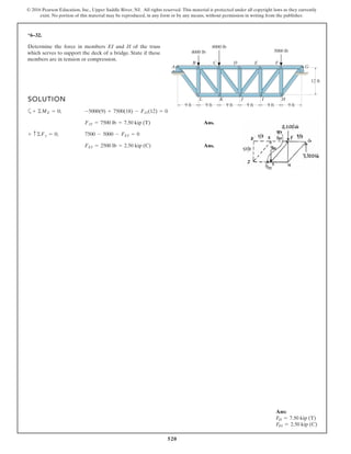 520
© 2016 Pearson Education, Inc., Upper Saddle River, NJ. All rights reserved. This material is protected under all copyright laws as they currently
exist. No portion of this material may be reproduced, in any form or by any means, without permission in writing from the publisher.
*6–32.
Determine the force in members EI and JI of the truss
which serves to support the deck of a bridge. State if these
members are in tension or compression.
SOLUTION
a
Ans.
Ans.FEI = 2500 lb = 2.50 kip (C)
+ c©Fy = 0; 7500 - 5000 - FEI = 0
FJI = 7500 lb = 7.50 kip (T)
+ ©ME = 0; -5000(9) + 7500(18) - FJI(12) = 0
A G
HIJKL
FEDCB
4000 lb
8000 lb
5000 lb
9 ft 9 ft 9 ft 9 ft 9 ft 9 ft
12 ft
Ans:
FJI = 7.50 kip (T)
FEI = 2.50 kip (C)
 