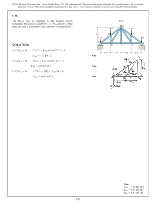 522
© 2016 Pearson Education, Inc., Upper Saddle River, NJ. All rights reserved. This material is protected under all copyright laws as they currently
exist. No portion of this material may be reproduced, in any form or by any means, without permission in writing from the publisher.
6–34.
The Howe truss is subjected to the loading shown.
Determine the force in members GH, BC, and BG of the
truss and state if the members are in tension or compression.
SOLUTION
a
Ans.
a
Ans.
a
Ans.FBC = 6.67 kN (T)
+©MH = 0; -7.5(4) + 5(2) + FBC(3) = 0
FBG = 6.01 kN (T)
+©MA = 0; -5 (2) + FBG sin 56.31°(2) = 0
FGH = 12.5 kN (C)
+©MB = 0; -7.5(2) + FGH sin 36.87°(2) = 0
3 m
2 kN
5 kN
5 kN
2 m 2 m 2 m 2 m
A
B C D
F
G
H
E
2 kN
5 kN
Ans:
FGH = 12.5 kN (C)
FBG = 6.01 kN (T)
FBC = 6.67 kN (T)
 