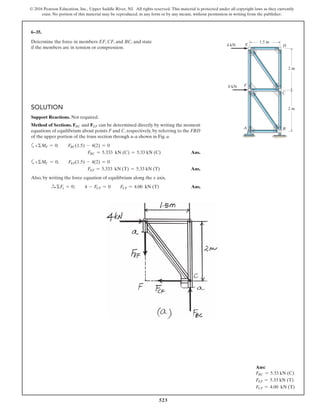 523
© 2016 Pearson Education, Inc., Upper Saddle River, NJ. All rights reserved. This material is protected under all copyright laws as they currently
exist. No portion of this material may be reproduced, in any form or by any means, without permission in writing from the publisher.
6–35.
Determine the force in members EF, CF, and BC, and state
if the members are in tension or compression.
2 m
1.5 m
2 m
F
A
8 kN
4 kN E D
C
B
SOLUTION
Support Reactions. Not required.
Method of Sections. FBC and FEF can be determined directly by writing the moment
equations of equilibrium about points F and C, respectively, by referring to the FBD
of the upper portion of the truss section through a–a shown in Fig. a.
a+ΣMF = 0; FBC(1.5) - 4(2) = 0
FBC = 5.333 kN (C) = 5.33 kN (C) Ans.
a+ΣMC = 0; FEF(1.5) - 4(2) = 0
FEF = 5.333 kN (T) = 5.33 kN (T) Ans.
Also, by writing the force equation of equilibrium along the x axis,
S+ ΣFx = 0; 4 - FCF = 0 FCF = 4.00 kN (T) Ans.
Ans:
FBC = 5.33 kN (C)
FEF = 5.33 kN (T)
FCF = 4.00 kN (T)
 
