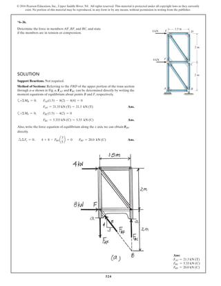 524
© 2016 Pearson Education, Inc., Upper Saddle River, NJ. All rights reserved. This material is protected under all copyright laws as they currently
exist. No portion of this material may be reproduced, in any form or by any means, without permission in writing from the publisher.
*6–36.
Determine the force in members AF, BF, and BC, and state
if the members are in tension or compression.
2 m
1.5 m
2 m
F
A
8 kN
4 kN E D
C
B
SOLUTION
Support Reactions. Not required.
Method of Sections: Referring to the FBD of the upper portion of the truss section
through a–a shown in Fig. a, FAF and FBC can be determined directly by writing the
moment equations of equilibrium about points B and F, respectively.
a+ΣMB = 0; FAF(1.5) - 8(2) - 4(4) = 0
FAF = 21.33 kN (T) = 21.3 kN (T) Ans.
a+ΣMF = 0; FBC(1.5) - 4(2) = 0
FBC = 5.333 kN (C) = 5.33 kN (C) Ans.
Also, write the force equation of equilibrium along the x axis, we can obtain FBF
directly.
S+ ΣFx = 0; 4 + 8 - FBF a
3
5
b = 0 FBF = 20.0 kN (C) Ans.
Ans:
FAF = 21.3 kN (T)
FBC = 5.33 kN (C)
FBF = 20.0 kN (C)
 