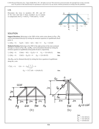 526
© 2016 Pearson Education, Inc., Upper Saddle River, NJ. All rights reserved. This material is protected under all copyright laws as they currently
exist. No portion of this material may be reproduced, in any form or by any means, without permission in writing from the publisher.
6–38.
Determine the force in members BC, BE, and EF
of the truss and state if these members are in tension
or compression. Set P1 = 6 kN, P2 = 9 kN, and P3 = 12 kN.
F E
B
A
D
C
3 m
3 m 3 m 3 m
P1
P2
P3
SOLUTION
Support Reactions. Referring to the FBD of the entire truss shown in Fig. a, ND
can be determined directly by writing the moment equation of equilibrium about
point A.
a+ΣMA = 0; ND(9) - 12(3) - 6(3) - 9(6) = 0 ND = 12.0 kN
Method of Sections. Referring to the FBD of the right portion of the truss sectioned
through a–a shown in Fig. b, FEF and FBC can be determined directly by writing the
moment equation of equilibrium about points B and E, respectively.
a+ΣMB = 0; 12.0(6) - 9(3) - FEF(3) = 0 FEF = 15.0 kN (C) Ans.
a+ΣME = 0; 12.0(3) - FBC(3) = 0 FBC = 12.0 kN (T) Ans.
Also, FBE can be obtained directly by writing the force equation of equilibrium
along the y axis
+ cΣFy = 0; 12.0 - 9 - FBEa
1
22
b = 0
FBE = 322 kN = 4.24 kN (T) Ans.
Ans:
FEF = 15.0 kN (C)
FBC = 12.0 kN (T)
FBE = 4.24 kN (T)
 
