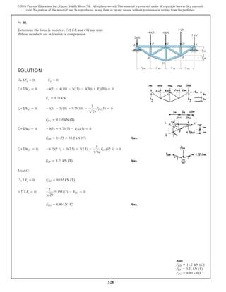 528
© 2016 Pearson Education, Inc., Upper Saddle River, NJ. All rights reserved. This material is protected under all copyright laws as they currently
exist. No portion of this material may be reproduced, in any form or by any means, without permission in writing from the publisher.
*6–40.
SOLUTION
S+ ΣFx = 0; Ex = 0
a+ ΣMA = 0; -4(5) - 4(10) - 5(15) - 3(20) + Ey(20) = 0
Ey = 9.75 kN
a+ ΣMC = 0; -5(5) - 3(10) + 9.75(10) -
5
229
FFG(5) = 0
FFG = 9.155 kN (T)
a+ΣMF = 0; -3(5) + 9.75(5) - FCD(3) = 0
FCD = 11.25 = 11.2 kN (C) Ans.
a+ ΣMO′ = 0; -9.75(2.5) + 5(7.5) + 3(2.5) -
3
234
FCF(12.5) = 0
FCF = 3.21 kN (T) Ans.
Joint G:
S+ ΣFx = 0; FGH = 9.155 kN (T)
+ c ΣFy = 0;
2
229
(9.155)(2) - FCG = 0
FCG = 6.80 kN (C) Ans.
Determine the force in members CD, CF, and CG and state
if these members are in tension or compression.
A C D
H
G
F
4 kN
3 m
2 m
5 m5 m5 m 5 m
B E
4 kN
5 kN
3 kN
2 kN
Ans:
FCD = 11.2 kN (C)
FCF = 3.21 kN (T)
FCG = 6.80 kN (C)
 
