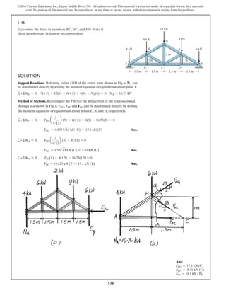 530
© 2016 Pearson Education, Inc., Upper Saddle River, NJ. All rights reserved. This material is protected under all copyright laws as they currently
exist. No portion of this material may be reproduced, in any form or by any means, without permission in writing from the publisher.
6–42.
Determine the force in members BC, HC, and HG. State if
these members are in tension or compression.
6 kN
12 kN
9 kN
4 kN 6 kN
1.5 m 1.5 m
2 m
1 m 1 m
1.5 m 1.5 m
A E
B
H
G
J
C D
SOLUTION
Support Reactions. Referring to the FBD of the entire truss shown in Fig. a, NA can
be determined directly by writing the moment equation of equilibrium about point E.
a+ΣME = 0; 9(1.5) + 12(3) + 6(4.5) + 4(6) - NA(6) = 0 NA = 16.75 kN
Method of Sections. Referring to the FBD of the left portion of the truss sectioned
through a–a shown in Fig. b, FHG, FHC and FBC can be determined directly by writing
the moment equations of equilibrium about points C, A, and H, respectively.
a+ΣMC = 0; FHG a
2
213
b (3) + 6(1.5) + 4(3) - 16.75(3) = 0
FHG = 4.875213 kN (C) = 17.6 kN (C) Ans.
a+ΣMA = 0; FHC a
2
213
b (3) - 6(1.5) = 0
FHC = 1.5213 kN (C) = 5.41 kN (C) Ans.
a+ΣMH = 0; FBC(1) + 4(1.5) - 16.75(1.5) = 0
FBC = 19.125 kN (T) = 19.1 kN (T) Ans.
Ans:
FHG = 17.6 kN (C)
FHC = 5.41 kN (C)
FBC = 19.1 kN (T)
 