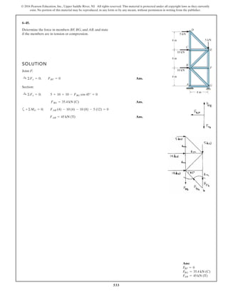 533
© 2016 Pearson Education, Inc., Upper Saddle River, NJ. All rights reserved. This material is protected under all copyright laws as they currently
exist. No portion of this material may be reproduced, in any form or by any means, without permission in writing from the publisher.
6–45.
Determine the force in members BF, BG, and AB, and state
if the members are in tension or compression.
SOLUTION
Joint F:
Ans.
Section:
Ans.
a
Ans.FAB = 45 kN (T)
+©MG = 0; FAB (4) - 10 (4) - 10 (8) - 5 (12) = 0
FBG = 35.4 kN (C)
:+ ©Fx = 0; 5 + 10 + 10 - FBG cos 45° = 0
:+ ©Fx = 0; FBF = 0
4 m
4 m
4 m
4 m
B
A
C
F
G
E
D
10 kN
10 kN
5 kN
5 kN
Ans:
FBF = 0
FBG = 35.4 kN (C)
FAB = 45 kN (T)
 