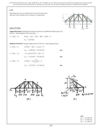537
© 2016 Pearson Education, Inc., Upper Saddle River, NJ. All rights reserved. This material is protected under all copyright laws as they currently
exist. No portion of this material may be reproduced, in any form or by any means, without permission in writing from the publisher.
6–49.
SOLUTION
Support Reactions: Applying the moment equation of equilibrium about point A to
the free - body diagram of the truss, Fig. a,
a
Method of Sections: Using the right portion of the free - body diagram, Fig. b.
a
Ans.
a
Ans.
a
Ans.FHI = 21.11 kN = 21.1 kN (C)
+©MF = 0; 12.67(2) - FHIa
3
5
b(2) = 0
FFI = 7.211 kN = 7.21 kN (T)
+©MG = 0; -FFI sin 56.31°(2) + 6(2) = 0
FEF = 12.89 kN = 12.9 kN (T)
+©MI = 0; 12.67(4) - 6(2) - FEF(3) = 0
NG = 12.67 kN
+©MA = 0; NG(2) - 4(2) - 5(4) - 8(8) - 6(10) = 0
Determine the force in members HI, FI, and EF of the truss,
and state if the members are in tension or compression.
A
B C D FE
G
H
IJ
L
K
6 kN
8 kN
5 kN4 kN
3 m
2 m 2 m 2 m 2 m 2 m 2 m
Ans:
FEF = 12.9 kN (T)
FFI = 7.21 kN (T)
FHI = 21.1 kN (C)
 