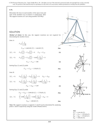 539
© 2016 Pearson Education, Inc., Upper Saddle River, NJ. All rights reserved. This material is protected under all copyright laws as they currently
exist. No portion of this material may be reproduced, in any form or by any means, without permission in writing from the publisher.
Ans:
FAB = 6.46 kN (T)
FAC = FAD = 1.50 kN (C)
FBC = FBD = 3.70 kN (C)
FBE = 4.80 kN (T)
6–51.
Determine the force in each member of the space truss and
state if the members are in tension or compression. Hint:
The support reaction at E acts along member EB.Why?
y
x
D
A
6 kN
C
B
E
z
5 m
2 m
4 m
3 m
3 m
SOLUTION
Method of Joints: In this case, the support reactions are not required for
determining the member forces.
Joint A:
Ans.
(1)
(2)
Solving Eqs. (1) and (2) yields
Ans.
Joint B:
(1)
(2)
Solving Eqs. (1) and (2) yields
Ans.
Ans.
Note: The support reactions at supports C and D can be determined by analyzing
joints C and D, respectively using the results obtained above.
FBE = 4.80 kN 1T2
2B3.699¢
2
238
≤ R + 6.462¢
2
229
≤ - FBE = 0©Fy = 0;
FBC = FBD = 3.699 kN 1C2 = 3.70 kN 1C2
FBC + FBD = 7.397
FBC¢
5
238
≤ + FBD ¢
5
238
≤ - 6.462¢
5
229
≤ = 0©Fz = 0;
FBC¢
3
238
≤ - FBD ¢
3
238
≤ = 0 FBC = FBD©Fx = 0;
FAC = FAD = 1.50 kN 1C2
FAC + FAD = 3.00
FACa
4
5
b + FADa
4
5
b - 6.462¢
2
229
≤ = 0©Fy = 0;
FACa
3
5
b - FADa
3
5
b = 0 FAC = FAD©Fx = 0;
FAB = 6.462 kN 1T2 = 6.46 kN 1T2
FAB ¢
5
229
 
