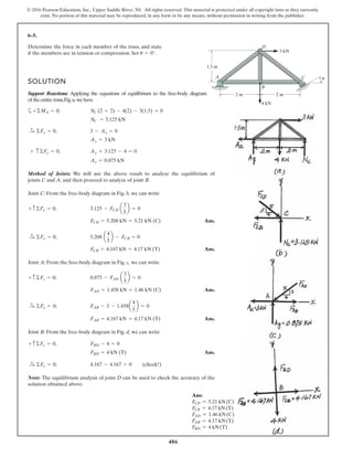 486
© 2016 Pearson Education, Inc., Upper Saddle River, NJ. All rights reserved. This material is protected under all copyright laws as they currently
exist. No portion of this material may be reproduced, in any form or by any means, without permission in writing from the publisher.
6–5.
Determine the force in each member of the truss, and state
if the members are in tension or compression. Set .
SOLUTION
Support Reactions: Applying the equations of equilibrium to the free-body diagram
oftheentiretruss,Fig.a,we have
a
Method of Joints: We will use the above result to analyze the equilibrium of
joints C and A, and then proceed to analyze of joint B.
Joint C: From the free-body diagram in Fig. b, we can write
Ans.
Ans.
Joint A: From the free-body diagram in Fig. c, we can write
Ans.
Ans.
Joint B: From the free-body diagram in Fig. d, we can write
Ans.
Note: The equilibrium analysis of joint D can be used to check the accuracy of the
solution obtained above.
4.167 - 4.167 = 0 (check!)©Fx = 0;:
+
FBD = 4 kN (T)
FBD - 4 = 0+ c©Fy = 0;
FAB = 4.167 kN = 4.17 kN (T)
FAB - 3 - 1.458a
4
5
b = 0©Fx = 0;:
+
FAD = 1.458 kN = 1.46 kN (C)
0.875 - FAD a
3
5
b = 0+ c©Fy = 0;
FCB = 4.167 kN = 4.17 kN (T)
5.208 a
4
5
b - FCB = 0©Fx = 0;:+
FCD = 5.208 kN = 5.21 kN (C)
3.125 - FCD a
3
5
b = 0+ c©Fy = 0;
Ay = 0.875 kN
Ay + 3.125 - 4 = 0+ c©Fy = 0;
Ax = 3 kN
3 - Ax = 0©Fx = 0;:
+
NC = 3.125 kN
NC (2 + 2) - 4(2) - 3(1.5) = 0+©MA = 0;
u = 0°
A C
B
D
2 m
4 kN
3 kN
2 m
1.5 m
u
Ans:
FCD = 5.21 kN(C)
FCB = 4.17 kN(T)
FAD = 1.46 kN(C)
FAB = 4.17 kN(T)
FBD = 4 kN(T)
 