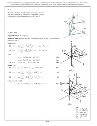 540
© 2016 Pearson Education, Inc., Upper Saddle River, NJ. All rights reserved. This material is protected under all copyright laws as they currently
exist. No portion of this material may be reproduced, in any form or by any means, without permission in writing from the publisher.
SOLUTION
Support Reactions. Not required
Method of Joints. Perform the joint equilibrium analysis at joint G first and then
proceed to joint E.
Joint G. Fig. a
ΣFx = 0; FGDa
2
25
b - FGCa
2
25
b = 0 FGD = FGC = F
ΣFy = 0; F a
1
25
b + F a
1
25
b - 4 = 0 F = 225 kN
Thus,
FGC = 225 kN (T) = 4.47 kN (T) Ans.
FGD = 225 kN (C) = 4.47 kN (C) Ans.
ΣFz = 0; FGE - 6 = 0 FGE = 6.00 kN (C) Ans.
Joint E. Fig. b
ΣFz = 0; FEDa
2
3
b - 6.00 = 0 FED = 9.00 kN (T) Ans.
ΣFx = 0; FEAa
2
25
b - FEBa
2
25
b - 9.00a
2
3
b = 0 (1)
ΣFy = 0; FEAa
1
25
b + FEBa
1
25
b - 9.00a
1
3
b = 0 (2)
Solving Eqs. (1) and (2)
FEA = 325 kN (C) = 6.71 kN (C) FEB = 0 Ans.
*6–52.
Determine the force in each member of the space truss and
state if the members are in tension or compression. The truss
is supported by ball-and-socket joints at A, B, C, and D.
Ans:
FGC = 4.47 kN (T)
FGD = 4.47 kN (C)
FGE = 6.00 kN (C)
FED = 9.00 kN (T)
FEA = 6.71 kN (C)
FEB = 0
G
A
6 kN
4 kN
B
C
E y
z
x
D 2 m
4 m
4 m
2 m
 