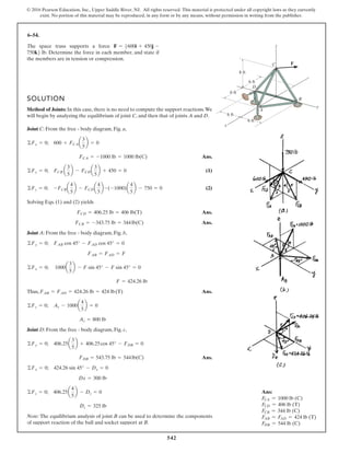 542
© 2016 Pearson Education, Inc., Upper Saddle River, NJ. All rights reserved. This material is protected under all copyright laws as they currently
exist. No portion of this material may be reproduced, in any form or by any means, without permission in writing from the publisher.
6–54.
SOLUTION
Method of Joints: In this case, there is no need to compute the support reactions.We
will begin by analyzing the equilibrium of joint C, and then that of joints A and D.
Joint C: From the free - body diagram, Fig. a,
Ans.
(1)
(2)
Solving Eqs. (1) and (2) yields
Ans.
Ans.
Joint A: From the free - body diagram, Fig. b,
Thus, Ans.
Joint D: From the free - body diagram, Fig. c,
Ans.
Note: The equilibrium analysis of joint B can be used to determine the components
of support reaction of the ball and socket support at B.
Dz = 325 lb
©Fz = 0; 406.25a
4
5
b - Dz = 0
Dx = 300 lb
©Fx = 0; 424.26 sin 45° - Dx = 0
FDB = 543.75 lb = 544lb(C)
©Fy = 0; 406.25a
3
5
b + 406.25cos 45° - FDB = 0
Az = 800 lb
©Fz = 0; Az - 1000a
4
5
b = 0
FAB = FAD = 424.26 lb = 424 lb(T)
F = 424.26 lb
©Fx = 0; 1000a
3
5
b - F sin 45° - F sin 45° = 0
FAB = FAD = F
©Fy = 0; FAB cos 45° - FAD cos 45° = 0
FCB = -343.75 lb = 344lb(C)
FCD = 406.25 lb = 406 lb(T)
©Fz = 0; -FCBa
4
5
b - FCDa
4
5
b -(-1000)a
4
5
b - 750 = 0
©Fy = 0; FCB a
3
5
b - FCDa
3
5
b + 450 = 0
FCA = -1000 lb = 1000 lb(C)
©Fx = 0; 600 + FCAa
3
5
b = 0
The space truss supports a force
. Determine the force in each member, and state if
the members are in tension or compression.
750k6 lb
F = 5600i + 450j -
A
B
C
D
x
y
z
F
8 ft
6 ft
6 ft
6 ft
6 ft
Ans:
FCA = 1000 lb (C)
FCD = 406 lb (T)
FCB = 344 lb (C)
FAB = FAD = 424 lb (T)
FDB = 544 lb (C)
 