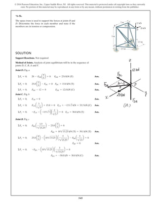 545
© 2016 Pearson Education, Inc., Upper Saddle River, NJ. All rights reserved. This material is protected under all copyright laws as they currently
exist. No portion of this material may be reproduced, in any form or by any means, without permission in writing from the publisher.
SOLUTION
Support Reactions. Not required
Method of Joints. Analysis of joint equilibrium will be in the sequence of
joints D, C, B, A and F.
Joint D. Fig. a
ΣFx = 0; 20 - FDB a
4
5
b = 0 FDB = 25.0 kN (T) Ans.
ΣFy = 0; 25.0 a
3
5
b - FDC = 0 FDC = 15.0 kN (T) Ans.
ΣFz = 0; FDE - 12 = 0 FDE = 12.0 kN (C) Ans.
Joint C. Fig. b
ΣFx = 0; FCB = 0 Ans.
ΣFy = 0; FCE a
1
25
b + 15.0 = 0 FCE = -1525 kN = 33.5 kN (C) Ans.
ΣFz = 0; -FCF - a-1525ba
2
25
b = 0 FCF = 30.0 kN (T) Ans.
Joint B. Fig. c
ΣFy = 0; FBE a
1.5
215.25
b - 25.0 a
3
5
b = 0
FBE = 10215.25 kN (T) = 39.1 kN (T) Ans.
ΣFx = 0; 25.0 a
4
5
b - a10215.25b a
2
215.25
b - FBF a
2
213
b = 0
FBF = 0 Ans.
ΣFz = 0; -FBA - a10215.25b a
3
215.25
b = 0
FBA = -30.0 kN = 30.0 kN (C) Ans.
*6–56.
The space truss is used to support the forces at joints B and
D. Determine the force in each member and state if the
members are in tension or compression.
C
D
E
F
B
A
12 kN
20 kN
2 m
90Њ
3 m
2.5 m
1.5 m
 