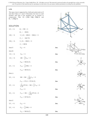 549
© 2016 Pearson Education, Inc., Upper Saddle River, NJ. All rights reserved. This material is protected under all copyright laws as they currently
exist. No portion of this material may be reproduced, in any form or by any means, without permission in writing from the publisher.
6–58.
SOLUTION
Joint F: Ans.
Joint B:
Ans.
Ans.
Ans.
Joint A:
Ans.
Ans.
Ans.
Joint E:
Ans.
Ans.FEF = 300 lb (C)
©Fx = 0; FEF -
3
5
(500) = 0
©Fz = 0; FDE = 0
FAE = 367 lb (C)
©Fy = 0; FAE + 300 -
4
234
(971.8) = 0
FAD = 0
©Fz = 0;
3
234
(971.8) - 500 +
3
5
FAD = 0
FAC = 971.8 = 972 lb (T)
©Fx = 0; 300 + 200 -
3
234
FAC = 0
FAB = 300 lb (C)
©Fx = 0; FAB -
3
5
(500) = 0
FBE = 500 lb (T)
©Fy = 0; 400 -
4
5
FBE = 0
©Fz = 0; FBC = 0
FBF = 0
Cz = 200 lb
©My = 0; Cz (3) - 200(3) = 0
Cy = - 666.7 lb
©Mz = 0; -Cy (3) - 400(3) - 200(4) = 0
Dx = - 200 lb
©Fx = 0; Dx + 200 = 0
The space truss is supported by a ball-and-socket joint at D
and short links at C and E. Determine the force in each
member and state if the members are in tension or
compression. Take and
F2 = 5400j6 lb.
F1 = 5200i + 300j - 500k6lb
3 ft4 ft
3 ft
x
y
z
C
D
E
A
B
F
F2
F1
 
