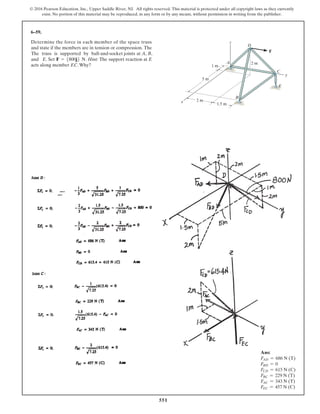 551
© 2016 Pearson Education, Inc., Upper Saddle River, NJ. All rights reserved. This material is protected under all copyright laws as they currently
exist. No portion of this material may be reproduced, in any form or by any means, without permission in writing from the publisher.
6–59.
Determine the force in each member of the space truss
and state if the members are in tension or compression. The
The truss is supported by ball-and-socket joints at A, B,
and E. Set . Hint: The support reaction at E
acts along member EC.Why?
F = 5800j6 N
F
D
A
z
2 m
x
y
B
C
E
5 m
1 m
2 m
1.5 m
Ans:
FAD = 686 N (T)
FBD = 0
FCD = 615 N (C)
FBC = 229 N (T)
FAC = 343 N (T)
FEC = 457 N (C)
 