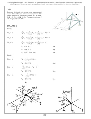 552
© 2016 Pearson Education, Inc., Upper Saddle River, NJ. All rights reserved. This material is protected under all copyright laws as they currently
exist. No portion of this material may be reproduced, in any form or by any means, without permission in writing from the publisher.
*6–60.
Determine the force in each member of the space truss and
state if the members are in tension or compression. The
truss is supported by ball-and-socket joints at A, B, and E.
Set . Hint: The support reaction at E
acts along member EC.Why?
F = 5-200i + 400j6 N
F
D
A
z
2 m
x
y
B
C
E
5 m
1 m
2 m
1.5 m
SOLUTION
Joint D:
Ans.
Ans.
Ans.
Joint C:
Ans.
Ans.
Ans.FEC = 295 N (C)
©Fz = 0; FEC -
2
27.25
(397.5) = 0
FAC = 221 N (T)
©Fy = 0;
1.5
27.25
(397.5) - FAC = 0
FBC = 148 N (T)
©Fx = 0; FBC -
1
27.25
(397.5) = 0
FCD = 397.5 = 397 N (C)
FBD = 186 N (T)
FAD = 343 N (T)
©Fz = 0; -
2
3
FAD -
2
231.25
FBD +
2
27.25
FCD = 0
©Fy = 0; -
2
3
FAD +
1.5
231.25
FBD -
1.5
27.25
FCD + 400 = 0
©Fx = 0; -
1
3
FAD +
5
231.25
FBD +
1
27.25
FCD - 200 = 0
 